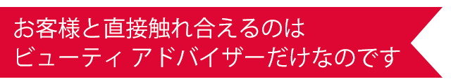 お客様と直接触れ合えるのはビューティ アドバイザーだけなのです