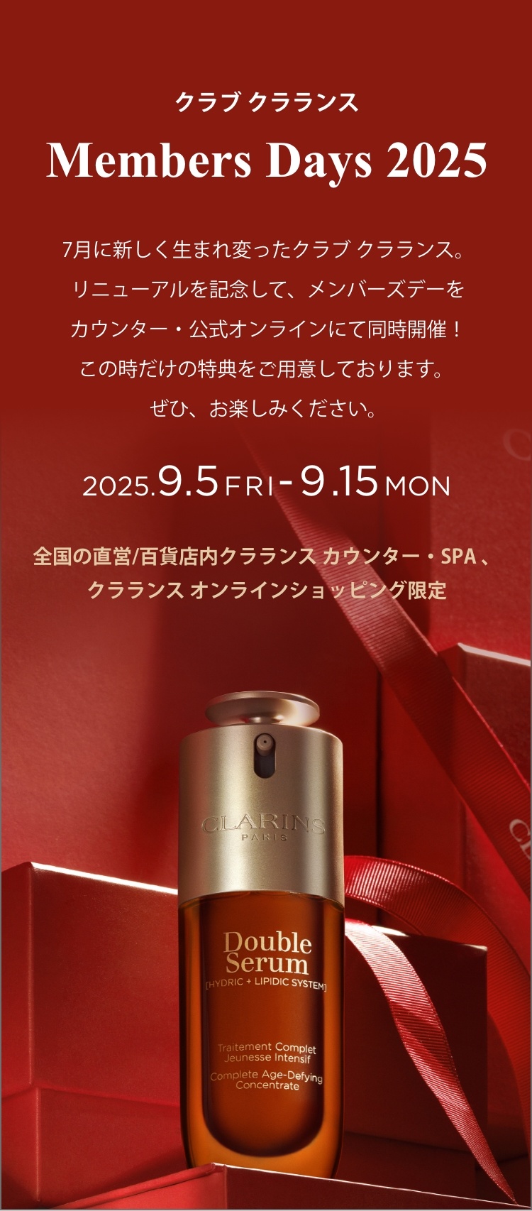 7月に新しく生まれ変ったクラブ クラランス。リニューアルを記念して、メンバーズデーをカウンター・公式オンラインにて同時開催！この時だけの特典をご用意しております。 ぜひ、お楽しみください。2025.9.5FRI-9.15MON 全国の直営/百貨店内クラランス カウンター・SPA 、クラランス オンラインショッピング限定>