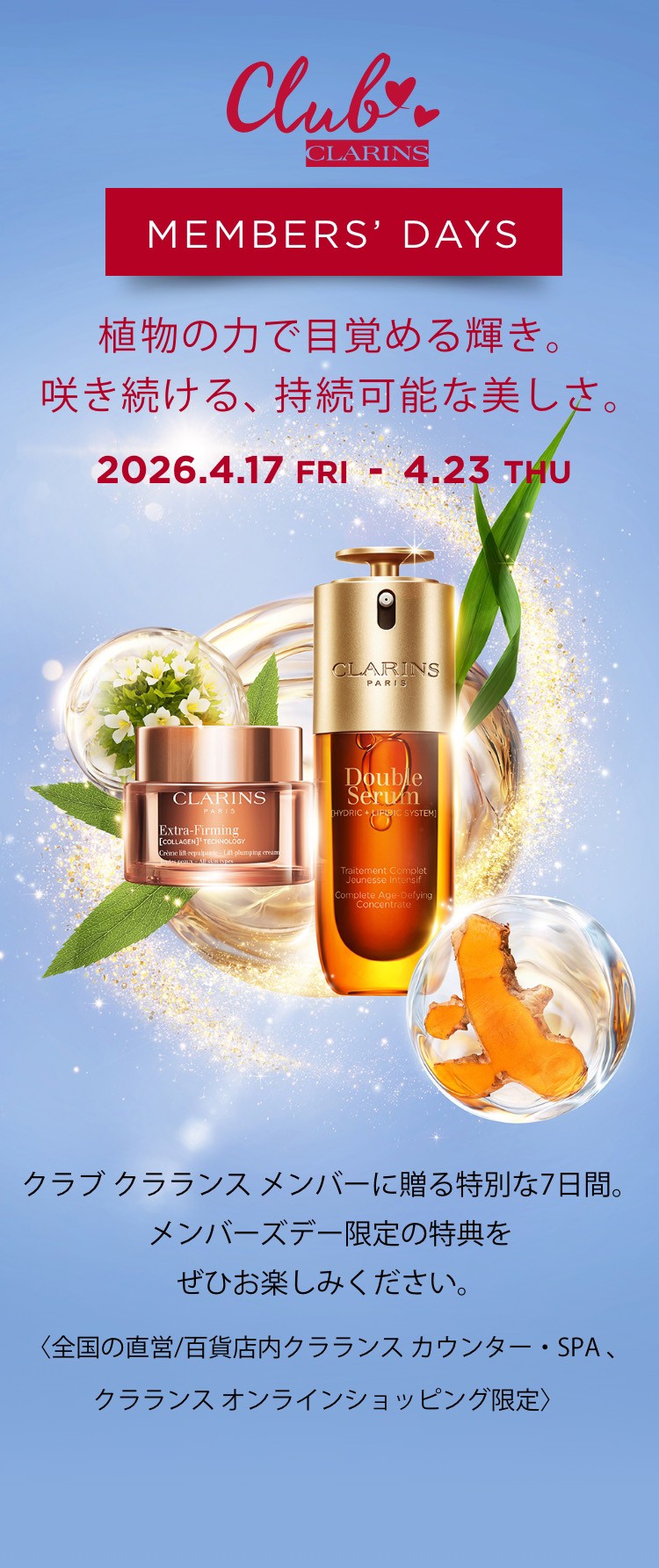 CLARINS MEMBERS DAY 植物の力で目覚める輝き。咲き続ける、持続可能な美しさ。クラブクラランス メンバーに贈る特別な7日間。メンバーズデー限定の特典をぜひお楽しみください。2026.4.17 FRI - 4.23 THU <全国の直営/百貨店内クラランスカウンター・SPA、クラランス オンラインショッピング限定>