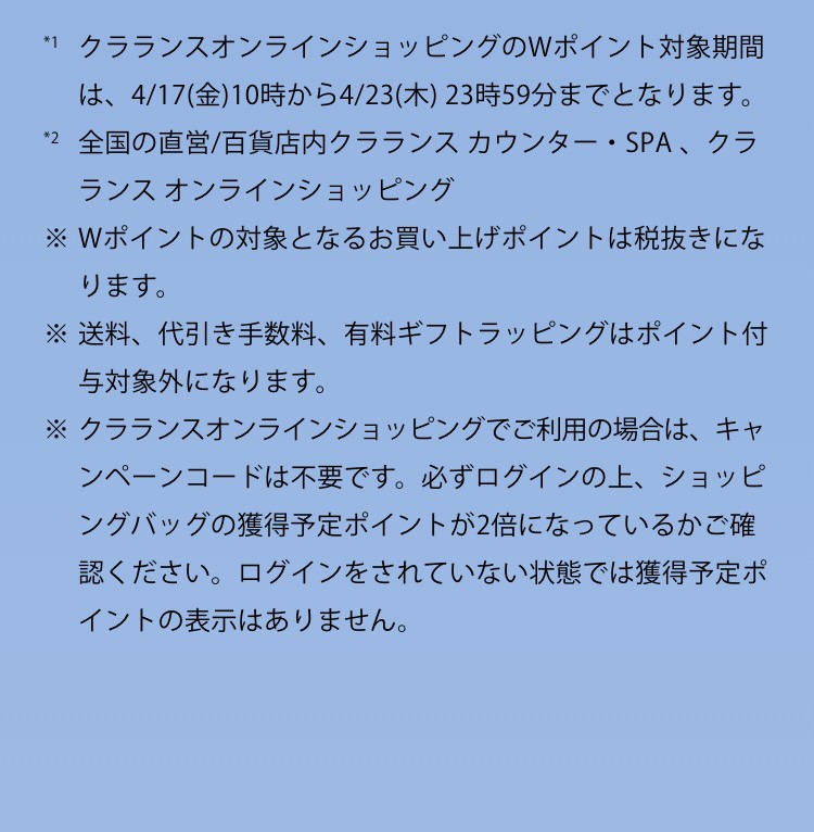 クラランスオンラインショッピングのWポイント対象期間は、4/17(金）10時から4/23（木）23時59分までとなります。2 全国の直営/百貨店内クラランスカウンター・SPA、クラランス オンラインショッピング※Wポイントの対象となるお買い上げポイントは税抜きになります。※送料、代引き手数料、有料ギフトラッピングはポイント付与対象外になります。※クラランスオンラインショッピングでご利用の場合は、キャンペーンコードは不要です。必ずログインの上、ショッピングバッグの獲得予定ポイントが2倍になっているかご確認ください。ログインをされていない状態では獲得予定ポイントの表示はありません。
