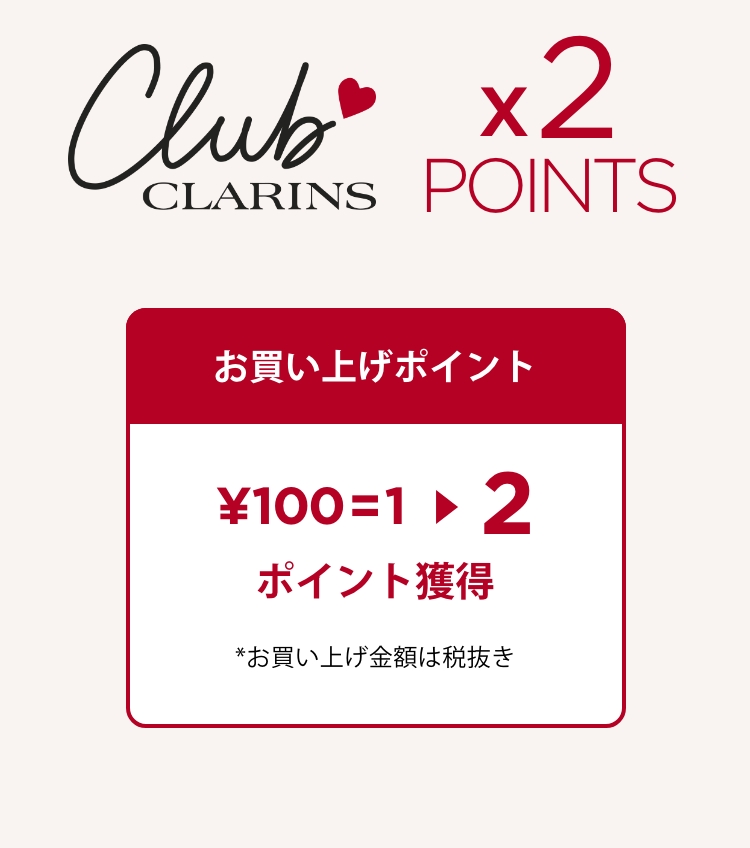 clubs CLARINS x2 POINTS お買い上げポイント ¥100=2ポイント獲得 *お買い上げ金額は税抜き