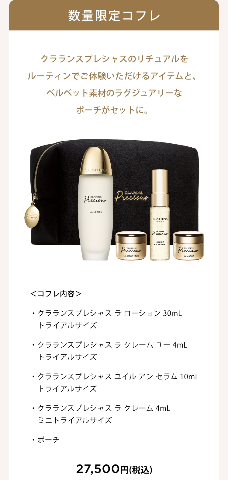 数量限定コフレ クラランスプレシャスのリチュアルをルーティンでご体験いただけるアイテムと、 ベルベット素材のラグジュアリーなポーチがセットに。 ＜コフレ内容＞・クラランスプレシャス ラ ローション 30mL トライアルサイズ・クラランスプレシャス ラ クレーム ユー 4mL トライアルサイズ・クラランスプレシャス ユイル アン セラム 10mL トライアルサイズ・クラランスプレシャス ラ クレーム 4mL ミニトライアルサイズ・ポーチ 27,500円(税込)