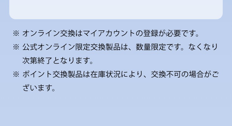 ※オンライン交換はマイアカウントの登録が必要です。※公式オンライン限定交換製品は、数量限定です。なくなり次第終了となります。※ポイント交換製品は在庫状況により、交換不可の場合がございます。