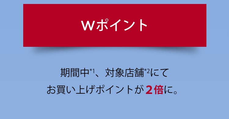 wポイント 期間中*1、対象店舗*2にてお買い上げポイントが2倍に。