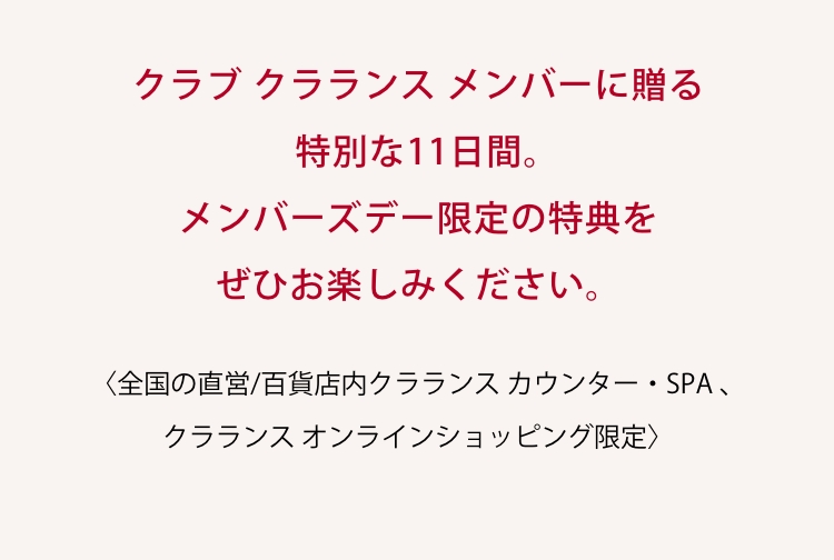 クラブ クラランス メンバーに贈る特別な11日間。 メンバーズデー限定の特典をぜひお楽しみください。 〈全国の直営/百貨店内クラランス カウンター・SPA 、クラランス オンラインショッピング限定〉