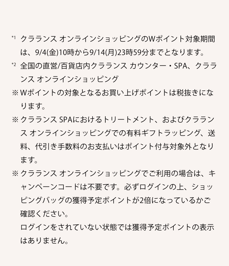 *1 クラランスオンラインショッピングのWポイント対象期間は、4/17(金）10時から4/23（木）23時59分までとなります。*2 全国の直営/百貨店内クラランスカウンター・SPA、クラランス オンラインショッピング ※Wポイントの対象となるお買い上げポイントは税抜きになります。※送料、代引き手数料、有料ギフトラッピングはポイント付与対象外になります。※クラランスオンラインショッピングでご利用の場合は、キャンペーンコードは不要です。必ずログインの上、ショッピングバッグの獲得予定ポイントが2倍になっているかご確認ください。ログインをされていない状態では獲得予定ポイントの表示はありません。