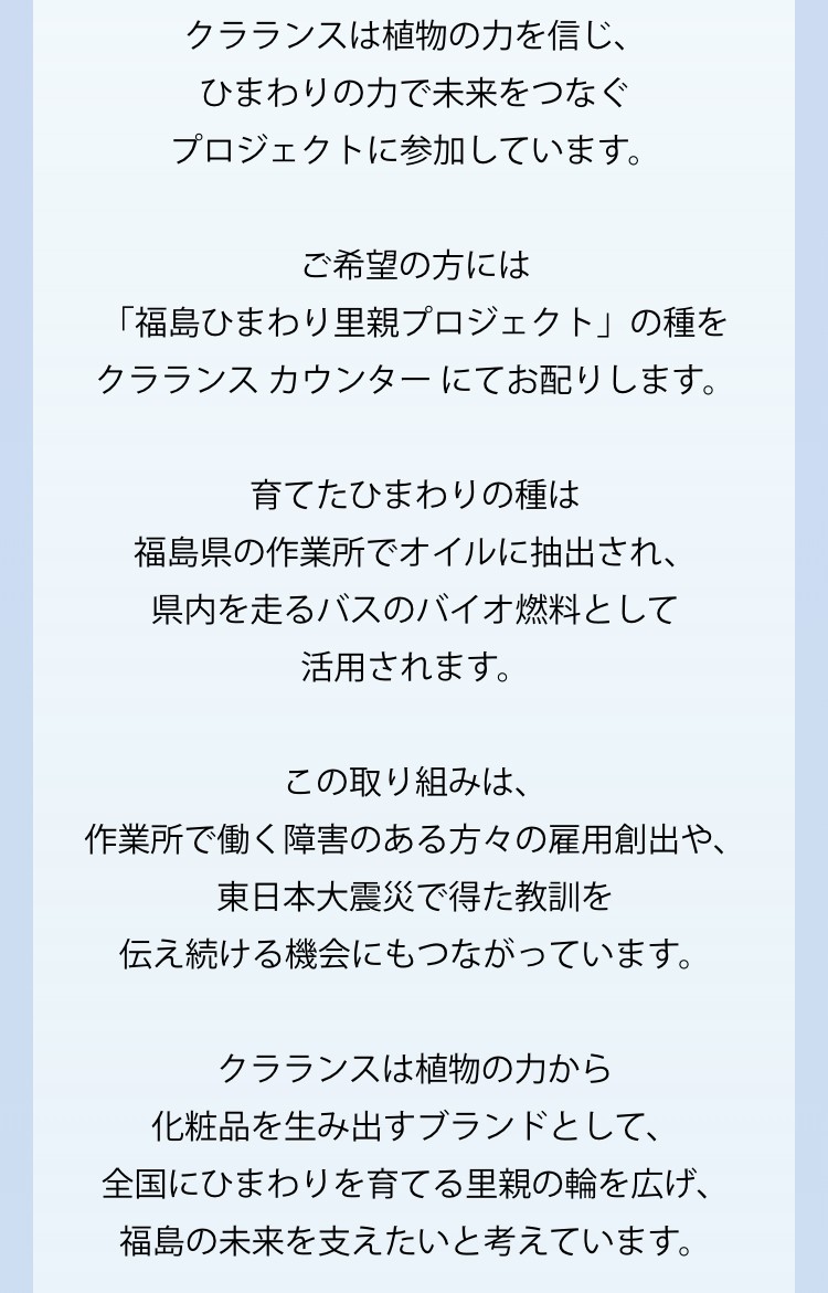 クラランスは植物の力を信じ、ひまわりの力で未来をつなぐプロジェクトに参加しています。 ご希望の方には 「福島ひまわり里親プロジェクト」の種をクラランスカウンターにてお配りします。 育てたひまわりの種は福島県の作業所でオイルに抽出され、県内を走るバスのバイオ燃料として活用されます。 この取り組みは、 作業所で働く障害のある方々の雇用創出や、東日本大震災で得た教訓を伝え続ける機会にもつながっています。 クラランスは植物の力から 化粧品を生み出すブランドとして、全国にひまわりを育てる里親の輪を広げ、福島の未来を支えたいと考えています。