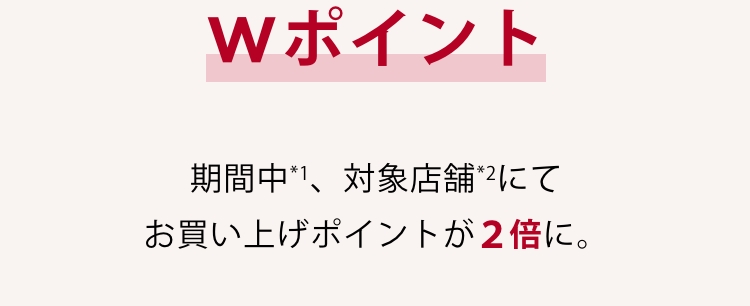 Wポイント 期間中*1、対象店舗*2にてお買い上げポイントが2倍に。