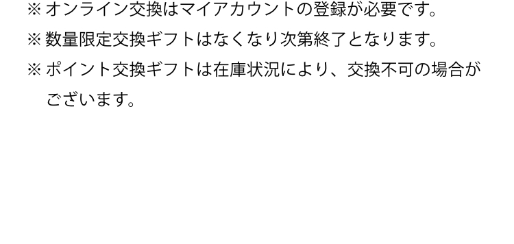 ※オンライン交換はマイアカウントの登録が必要です。※数量限定交換ギフトはなくなり次第終了となります。※ポイント交換製品は在庫状況により、交換不可の場合がございます。