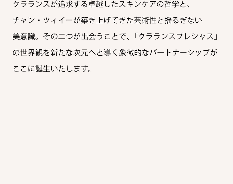 クラランスが追求する卓越したスキンケアの哲学と、チャン・ツィイーが築き上げてきた芸術性と揺るぎない美意識。その二つが出会うことで､「クラランスプレシャス」の世界観を新たな次元へと導く象徴的なパートナーシップがここに誕生いたします。