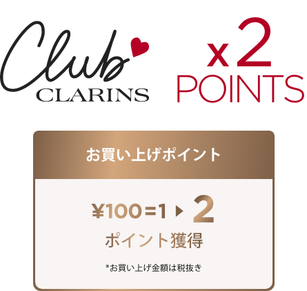 Club Clarins x2 Points お買い上げポイント ¥100=1 → 2 ポイント獲得 *お買い上げ金額は税抜き